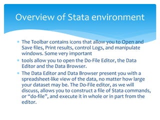  The Toolbar contains icons that allow you to Open and
Save files, Print results, control Logs, and manipulate
windows. Some very important
 tools allow you to open the Do-File Editor, the Data
Editor and the Data Browser.
 The Data Editor and Data Browser present you with a
spreadsheet-like view of the data, no matter how large
your dataset may be. The Do-File editor, as we will
discuss, allows you to construct a file of Stata commands,
or “do-file”, and execute it in whole or in part from the
editor.
Overview of Stata environment
 