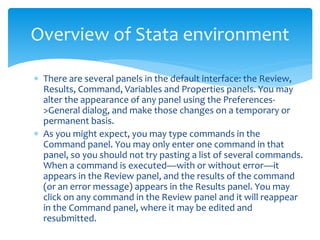  There are several panels in the default interface: the Review,
Results, Command, Variables and Properties panels. You may
alter the appearance of any panel using the Preferences-
>General dialog, and make those changes on a temporary or
permanent basis.
 As you might expect, you may type commands in the
Command panel. You may only enter one command in that
panel, so you should not try pasting a list of several commands.
When a command is executed—with or without error—it
appears in the Review panel, and the results of the command
(or an error message) appears in the Results panel. You may
click on any command in the Review panel and it will reappear
in the Command panel, where it may be edited and
resubmitted.
Overview of Stata environment
 