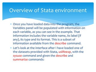  Once you have loaded data into the program, the
Variables panel will be populated with information on
each variable, as you can see in the example. That
information includes the variable name, its label (if
any), its type and its format. This is a subset of
information available from the describe command.
 Let’s look at the interface after I have loaded one of
the datasets provided with Stata, uslifeexp, with the
sysuse command and given the describe and
summarize commands:
Overview of Stata environment
 