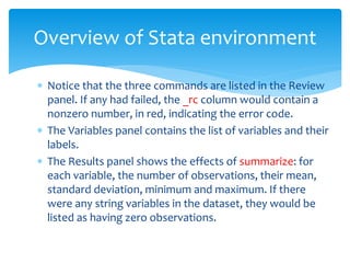  Notice that the three commands are listed in the Review
panel. If any had failed, the _rc column would contain a
nonzero number, in red, indicating the error code.
 The Variables panel contains the list of variables and their
labels.
 The Results panel shows the effects of summarize: for
each variable, the number of observations, their mean,
standard deviation, minimum and maximum. If there
were any string variables in the dataset, they would be
listed as having zero observations.
Overview of Stata environment
 