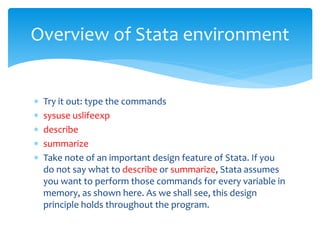  Try it out: type the commands
 sysuse uslifeexp
 describe
 summarize
 Take note of an important design feature of Stata. If you
do not say what to describe or summarize, Stata assumes
you want to perform those commands for every variable in
memory, as shown here. As we shall see, this design
principle holds throughout the program.
Overview of Stata environment
 