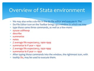  We may also write a do-file in the do-file editor and execute it. The
 Do-File Editor icon on the Toolbar brings up a window in which we may
 type those same three commands, as well as a few more:
 sysuse uslifeexp
 describe
 summarize
 notes
 // average life expectancy, 1900-1949
 summarize le if year < 1950
 // average life expectancy, 1950-1999
 summarize le if year >= 1950
 After typing those commands into the window, the rightmost icon, with
 tooltip Do, may be used to execute them.
Overview of Stata environment
 