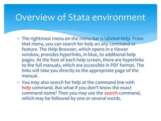  The rightmost menu on the menu bar is labeled Help. From
that menu, you can search for help on any command or
feature. The Help Browser, which opens in a Viewer
window, provides hyperlinks, in blue, to additional help
pages. At the foot of each help screen, there are hyperlinks
to the full manuals, which are accessible in PDF format. The
links will take you directly to the appropriate page of the
manual.
 You may also search for help at the command line with
help command. But what if you don’t know the exact
command name? Then you may use the search command,
which may be followed by one or several words.
Overview of Stata environment
 