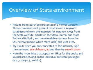  Results from search are presented in a Viewer window.
Those commands will present results from a keyword
database and from the Internet: for instance, FAQs from
the Stata website, articles in the Stata Journal and Stata
Technical Bulletin, and downloadable routines from the
SSC Archive (about which more later) and user sites.
 Try it out: when you are connected to the Internet, type
the command search baum, au and then try search baum
 Note the hyperlinks that appear on URLs for the books and
journal articles, and on the individual software packages
(e.g., st0030_3, archlm).
Overview of Stata environment
 