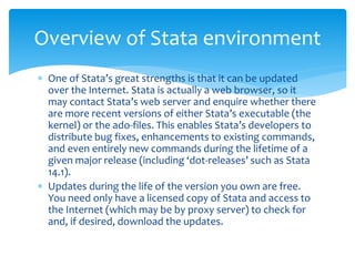  One of Stata’s great strengths is that it can be updated
over the Internet. Stata is actually a web browser, so it
may contact Stata’s web server and enquire whether there
are more recent versions of either Stata’s executable (the
kernel) or the ado-files. This enables Stata’s developers to
distribute bug fixes, enhancements to existing commands,
and even entirely new commands during the lifetime of a
given major release (including ‘dot-releases’ such as Stata
14.1).
 Updates during the life of the version you own are free.
You need only have a licensed copy of Stata and access to
the Internet (which may be by proxy server) to check for
and, if desired, download the updates.
Overview of Stata environment
 