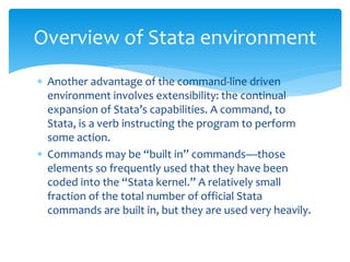  Another advantage of the command-line driven
environment involves extensibility: the continual
expansion of Stata’s capabilities. A command, to
Stata, is a verb instructing the program to perform
some action.
 Commands may be “built in” commands—those
elements so frequently used that they have been
coded into the “Stata kernel.” A relatively small
fraction of the total number of official Stata
commands are built in, but they are used very heavily.
Overview of Stata environment
 