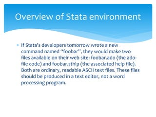  If Stata’s developers tomorrow wrote a new
command named “foobar”, they would make two
files available on their web site: foobar.ado (the ado-
file code) and foobar.sthlp (the associated help file).
Both are ordinary, readable ASCII text files. These files
should be produced in a text editor, not a word
processing program.
Overview of Stata environment
 