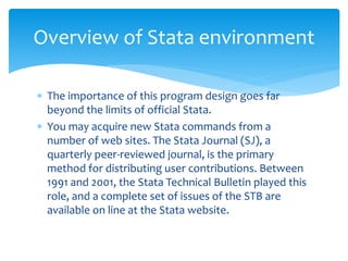  The importance of this program design goes far
beyond the limits of official Stata.
 You may acquire new Stata commands from a
number of web sites. The Stata Journal (SJ), a
quarterly peer-reviewed journal, is the primary
method for distributing user contributions. Between
1991 and 2001, the Stata Technical Bulletin played this
role, and a complete set of issues of the STB are
available on line at the Stata website.
Overview of Stata environment
 