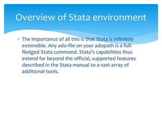  The importance of all this is that Stata is infinitely
extensible. Any ado-file on your adopath is a full-
fledged Stata command. Stata’s capabilities thus
extend far beyond the official, supported features
described in the Stata manual to a vast array of
additional tools.
Overview of Stata environment
 