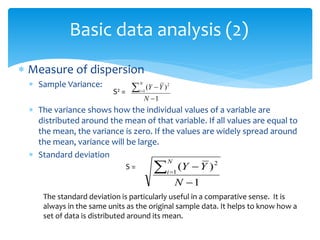 Basic data analysis (2)
 Measure of dispersion
 Sample Variance:
 The variance shows how the individual values of a variable are
distributed around the mean of that variable. If all values are equal to
the mean, the variance is zero. If the values are widely spread around
the mean, variance will be large.
 Standard deviation
1
)
(
1
2



N
Y
Y
N
i
1
)
(
1
2


 
N
Y
Y
N
i
The standard deviation is particularly useful in a comparative sense. It is
always in the same units as the original sample data. It helps to know how a
set of data is distributed around its mean.
S2 =
S =
 