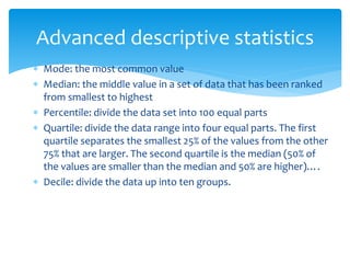 Advanced descriptive statistics
 Mode: the most common value
 Median: the middle value in a set of data that has been ranked
from smallest to highest
 Percentile: divide the data set into 100 equal parts
 Quartile: divide the data range into four equal parts. The first
quartile separates the smallest 25% of the values from the other
75% that are larger. The second quartile is the median (50% of
the values are smaller than the median and 50% are higher)….
 Decile: divide the data up into ten groups.
 
