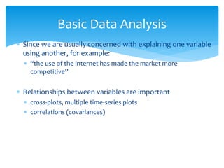 Basic Data Analysis
 Since we are usually concerned with explaining one variable
using another, for example:
 “the use of the internet has made the market more
competitive”
 Relationships between variables are important
 cross-plots, multiple time-series plots
 correlations (covariances)
 