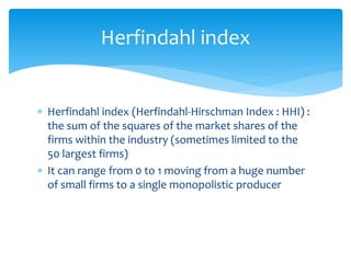 Herfindahl index
 Herfindahl index (Herfindahl-Hirschman Index : HHI) :
the sum of the squares of the market shares of the
firms within the industry (sometimes limited to the
50 largest firms)
 It can range from 0 to 1 moving from a huge number
of small firms to a single monopolistic producer
 