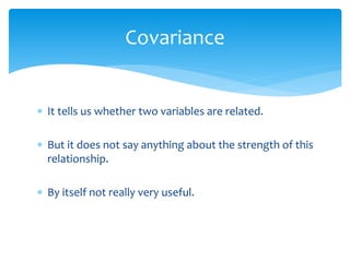 Covariance
 It tells us whether two variables are related.
 But it does not say anything about the strength of this
relationship.
 By itself not really very useful.
 