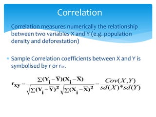 Correlation
 Correlation measures numerically the relationship
between two variables X and Y (e.g. population
density and deforestation)
 Sample Correlation coefficients between X and Y is
symbolised by r or rXY.
)
(
)*
(
)
,
(
Y
sd
X
sd
Y
X
Cov

 
 
 


2
)
X
i
(X
2
)
Y
i
(Y
)
X
i
)(X
Y
i
(Y
xy
r
 
