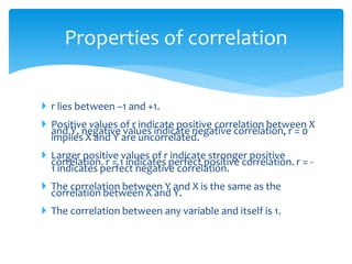 Properties of correlation
 r lies between –1 and +1.
 Positive values of r indicate positive correlation between X
and Y, negative values indicate negative correlation, r = 0
implies X and Y are uncorrelated.
 Larger positive values of r indicate stronger positive
correlation. r = 1 indicates perfect positive correlation. r = -
1 indicates perfect negative correlation.
 The correlation between Y and X is the same as the
correlation between X and Y.
 The correlation between any variable and itself is 1.
 