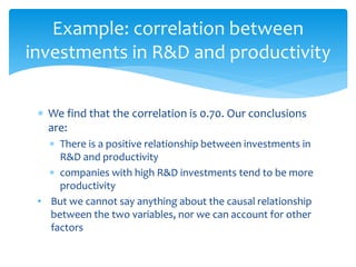 Example: correlation between
investments in R&D and productivity
 We find that the correlation is 0.70. Our conclusions
are:
 There is a positive relationship between investments in
R&D and productivity
 companies with high R&D investments tend to be more
productivity
• But we cannot say anything about the causal relationship
between the two variables, nor we can account for other
factors
 