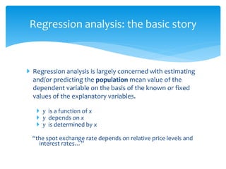 Regression analysis: the basic story
 Regression analysis is largely concerned with estimating
and/or predicting the population mean value of the
dependent variable on the basis of the known or fixed
values of the explanatory variables.
 y is a function of x
 y depends on x
 y is determined by x
“the spot exchange rate depends on relative price levels and
interest rates…”
 