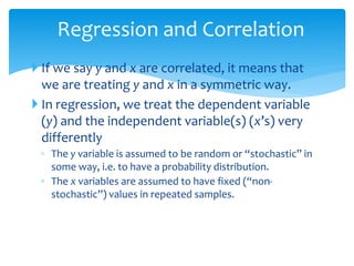 Regression and Correlation
 If we say y and x are correlated, it means that
we are treating y and x in a symmetric way.
 In regression, we treat the dependent variable
(y) and the independent variable(s) (x’s) very
differently
◦ The y variable is assumed to be random or “stochastic” in
some way, i.e. to have a probability distribution.
◦ The x variables are assumed to have fixed (“non-
stochastic”) values in repeated samples.
 