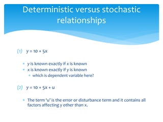 Deterministic versus stochastic
relationships
(1) y = 10 + 5x
 y is known exactly if x is known
 x is known exactly if y is known
 which is dependent variable here?
(2) y = 10 + 5x + u
 The term ‘u’ is the error or disturbance term and it contains all
factors affecting y other than x.
 
