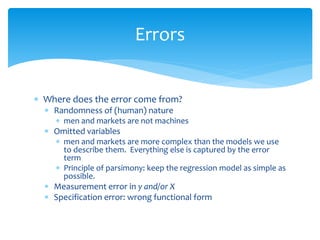 Errors
 Where does the error come from?
 Randomness of (human) nature
 men and markets are not machines
 Omitted variables
 men and markets are more complex than the models we use
to describe them. Everything else is captured by the error
term
 Principle of parsimony: keep the regression model as simple as
possible.
 Measurement error in y and/or X
 Specification error: wrong functional form
 