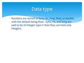  Numbers are stored as byte, int, long, float, or double,
with the default being float. byte, int, and long are
said to be of integer type in that they can hold only
integers.
Data type
 