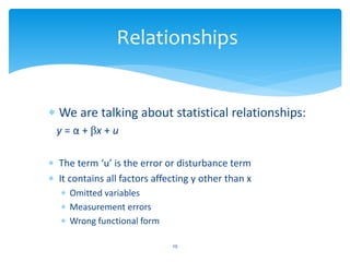 Relationships
 We are talking about statistical relationships:
y = α + βx + u
 The term ‘u’ is the error or disturbance term
 It contains all factors affecting y other than x
 Omitted variables
 Measurement errors
 Wrong functional form
29
 