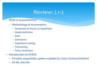 Review: L1-2
 What is Econometrics?
 Methodology of econometrics
 Statement of theory or hypothesis
 Model definition
 Data
 Estimation
 Hypothesis testing
 Forecasting
 Policy simulation
 Introduction to STATA
 Portable, expandable, update available (SJ, Stata Technical Bulletin)
 Do file, data file
 