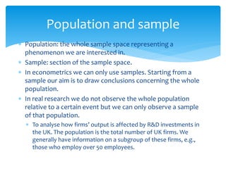 Population and sample
 Population: the whole sample space representing a
phenomenon we are interested in.
 Sample: section of the sample space.
 In econometrics we can only use samples. Starting from a
sample our aim is to draw conclusions concerning the whole
population.
 In real research we do not observe the whole population
relative to a certain event but we can only observe a sample
of that population.
 To analyse how firms’ output is affected by R&D investments in
the UK. The population is the total number of UK firms. We
generally have information on a subgroup of these firms, e.g.,
those who employ over 50 employees.
 