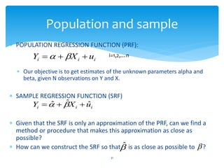 Population and sample
 POPULATION REGRESSION FUNCTION (PRF):
 Our objective is to get estimates of the unknown parameters alpha and
beta, given N observations on Y and X.
 SAMPLE REGRESSION FUNCTION (SRF)
 Given that the SRF is only an approximation of the PRF, can we find a
method or procedure that makes this approximation as close as
possible?
 How can we construct the SRF so that is as close as possible to ?
31

ˆ 
i
i
i u
X
Y 

 
 i=1,2,…n
i
i
i u
X
Y ˆ
ˆ
ˆ 

 

 