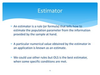 Estimator
 An estimator is a rule (or formula) that tells how to
estimate the population parameter from the information
provided by the sample at hand.
 A particular numerical value obtained by the estimator in
an application is known as an estimate.
 We could use other rules but OLS is the best estimator,
when some specific conditions are met.
33
 
