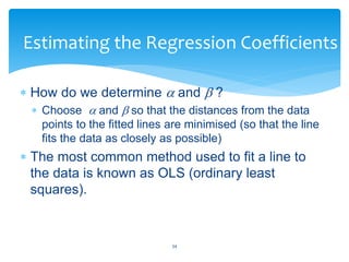 Estimating the Regression Coefficients
 How do we determine  and  ?
 Choose  and  so that the distances from the data
points to the fitted lines are minimised (so that the line
fits the data as closely as possible)
 The most common method used to fit a line to
the data is known as OLS (ordinary least
squares).
34
 
