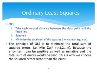 Ordinary Least Squares
 OLS
1. Take each vertical distance between the data point and the
fitted line
2. Square it
3. Minimise the total sum of the squares (hence least squares).
 The principle of OLS is to minimize the total sum of
squared errors, i.e. Min ut
2. (t=1,2,...n). Because the
error term can be positive as well as negative and the
total sum of errors would be zero. This is why we choose
the squared errors rather than the error.
36
 