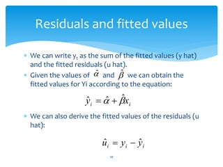 Residuals and fitted values
 We can write yt as the sum of the fitted values (y hat)
and the fitted residuals (u hat).
 Given the values of and we can obtain the
fitted values for Yi according to the equation:
 We can also derive the fitted values of the residuals (u
hat):
39
̂ 
ˆ
i
i x
y 
 ˆ
ˆ
ˆ 

i
i
i y
y
u ˆ
ˆ 

 