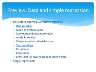  Basic data analysis: Summary statistics
 One variable:
 Mean or average value
 Minimum and Maximum value
 Mode & Median
 Variance and standard deviation
 Two variables:
 Covariance
 Correlation
 Cross-plot (or scatter gram or scatter plot).
 Single regression
Preview: Data and simple regression
 