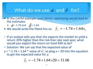 What do we use and for?
• In the CAPM example used above, optimizing would lead to
the estimates
• = -1.74 and = 1.64.
• We would write the fitted line as:
 If an analyst tells you that she expects the market to yield a
return 20% higher than the risk-free rate next year, what
would you expect the return on fund XXX to be?
• Solution: We can say that the expected value of
y = “-1.74 + 1.64 * value of x”, so plug x = 20 into the equation
to get the expected value for y:
43
$

$
 $

t
t x
y 64
.
1
74
.
1
ˆ 


$

06
.
31
20
64
.
1
74
.
1
ˆ 




i
y
 