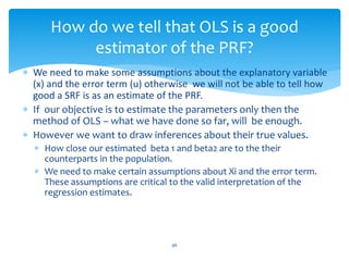 How do we tell that OLS is a good
estimator of the PRF?
 We need to make some assumptions about the explanatory variable
(x) and the error term (u) otherwise we will not be able to tell how
good a SRF is as an estimate of the PRF.
 If our objective is to estimate the parameters only then the
method of OLS – what we have done so far, will be enough.
 However we want to draw inferences about their true values.
 How close our estimated beta 1 and beta2 are to the their
counterparts in the population.
 We need to make certain assumptions about Xi and the error term.
These assumptions are critical to the valid interpretation of the
regression estimates.
46
 