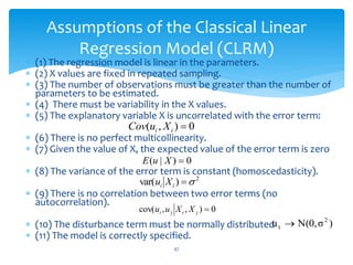Assumptions of the Classical Linear
Regression Model (CLRM)
 (1) The regression model is linear in the parameters.
 (2) X values are fixed in repeated sampling.
 (3) The number of observations must be greater than the number of
parameters to be estimated.
 (4) There must be variability in the X values.
 (5) The explanatory variable X is uncorrelated with the error term:
 (6) There is no perfect multicollinearity.
 (7) Given the value of X, the expected value of the error term is zero
 (8) The variance of the error term is constant (homoscedasticity).
 (9) There is no correlation between two error terms (no
autocorrelation).
 (10) The disturbance term must be normally distributed
 (11) The model is correctly specified.
47
0
)
|
( 
X
u
E
0
)
,
( 
i
i X
u
Cov
2
)
var( 

i
i X
u
0
)
,
,
cov( 
j
i
j
i X
X
u
u
)
σ
N(0,
u 2
t 
 