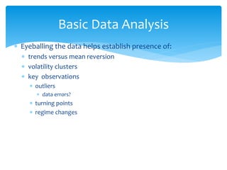 Basic Data Analysis
 Eyeballing the data helps establish presence of:
 trends versus mean reversion
 volatility clusters
 key observations
 outliers
 data errors?
 turning points
 regime changes
 