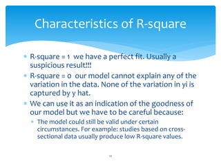 Characteristics of R-square
 R-square = 1 we have a perfect fit. Usually a
suspicious result!!!
 R-square = 0 our model cannot explain any of the
variation in the data. None of the variation in yi is
captured by y hat.
 We can use it as an indication of the goodness of
our model but we have to be careful because:
 The model could still be valid under certain
circumstances. For example: studies based on cross-
sectional data usually produce low R-square values.
51
 