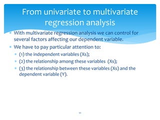 From univariate to multivariate
regression analysis
 With multivariate regression analysis we can control for
several factors affecting our dependent variable.
 We have to pay particular attention to:
 (1) the independent variables (Xs);
 (2) the relationship among these variables (Xs);
 (3) the relationship between these variables (Xs) and the
dependent variable (Y).
52
 