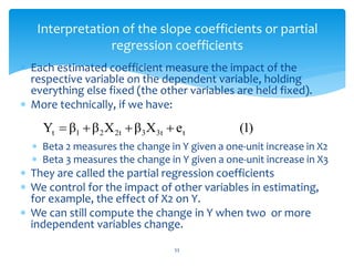 Interpretation of the slope coefficients or partial
regression coefficients
 Each estimated coefficient measure the impact of the
respective variable on the dependent variable, holding
everything else fixed (the other variables are held fixed).
 More technically, if we have:
 Beta 2 measures the change in Y given a one-unit increase in X2
 Beta 3 measures the change in Y given a one-unit increase in X3
 They are called the partial regression coefficients
 We control for the impact of other variables in estimating,
for example, the effect of X2 on Y.
 We can still compute the change in Y when two or more
independent variables change.
)
1
(
e
X
β
X
β
β
Y t
3t
3
2t
2
1
t 



53
 