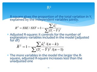 R2
 R-square gives the proportion of the total variation in Yi
explained by the independent variables jointly.
 Adjusted R-square: it controls for the number of
explanatory variables included in the model (adjusted
for df)
 The more variables in the model the larger the R-
square, adjusted R-square increases less than the
unadjusted one





 2
2
2
)
(
ˆ
1
/
Y
Y
u
SST
SSE
R
i
i







)
1
/(
)
(
)
/(
ˆ
1 2
2
2
n
Y
Y
k
n
u
R
i
i
54
 