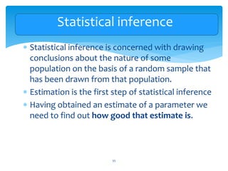 Statistical inference
 Statistical inference is concerned with drawing
conclusions about the nature of some
population on the basis of a random sample that
has been drawn from that population.
 Estimation is the first step of statistical inference
 Having obtained an estimate of a parameter we
need to find out how good that estimate is.
55
 