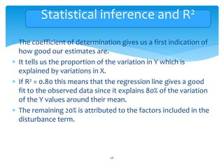 Statistical inference and R2
 The coefficient of determination gives us a first indication of
how good our estimates are.
 It tells us the proportion of the variation in Y which is
explained by variations in X.
 If R2 = 0.80 this means that the regression line gives a good
fit to the observed data since it explains 80% of the variation
of the Y values around their mean.
 The remaining 20% is attributed to the factors included in the
disturbance term.
56
 
