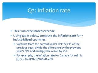 Q2: Inflation rate
 This is an excel based exercise
 Using table below, compute the inflation rate for 7
industrialized countries.
 Subtract from the current year’s CPI the CPI of the
previous year, divide the difference by the previous
year’s CPI, and multiply the result by 100.
 For example, the inflation rate for Canada for 1981 is
[(85.6-76.1)/76.1]*100=12.48%
 