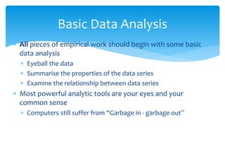 Basic Data Analysis
 All pieces of empirical work should begin with some basic
data analysis
 Eyeball the data
 Summarise the properties of the data series
 Examine the relationship between data series
 Most powerful analytic tools are your eyes and your
common sense
 Computers still suffer from “Garbage in - garbage out”
 