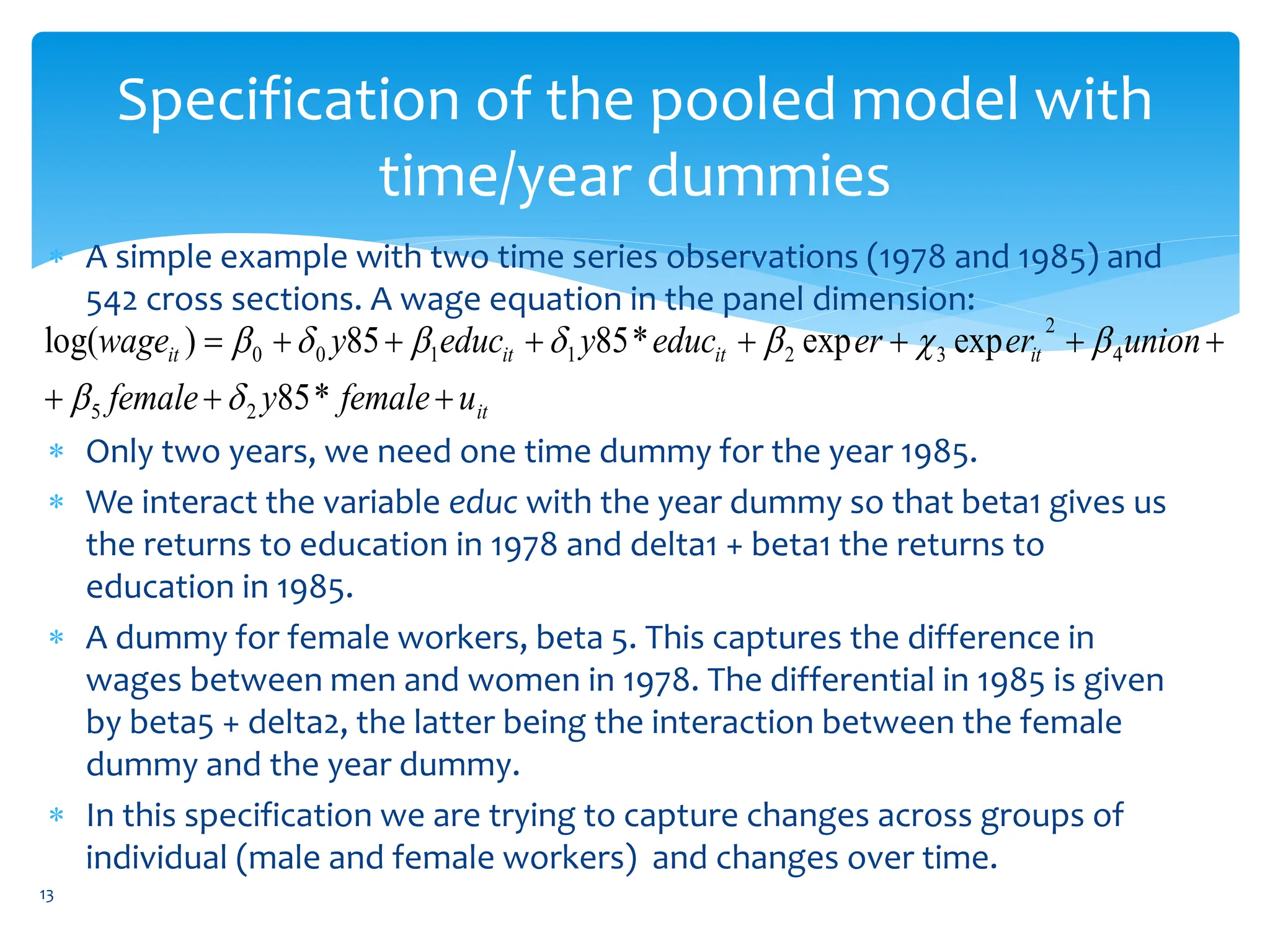 Specification of the pooled model with
time/year dummies
 A simple example with two time series observations (1978 and 1985) and
542 cross sections. A wage equation in the panel dimension:
 Only two years, we need one time dummy for the year 1985.
 We interact the variable educ with the year dummy so that beta1 gives us
the returns to education in 1978 and delta1 + beta1 the returns to
education in 1985.
 A dummy for female workers, beta 5. This captures the difference in
wages between men and women in 1978. The differential in 1985 is given
by beta5 + delta2, the latter being the interaction between the female
dummy and the year dummy.
 In this specification we are trying to capture changes across groups of
individual (male and female workers) and changes over time.
it
it
it
it
it
u
female
y
female
union
er
er
educ
y
educ
y
wage











*
85
exp
exp
*
85
85
)
log(
2
5
4
2
3
2
1
1
0
0









13
 