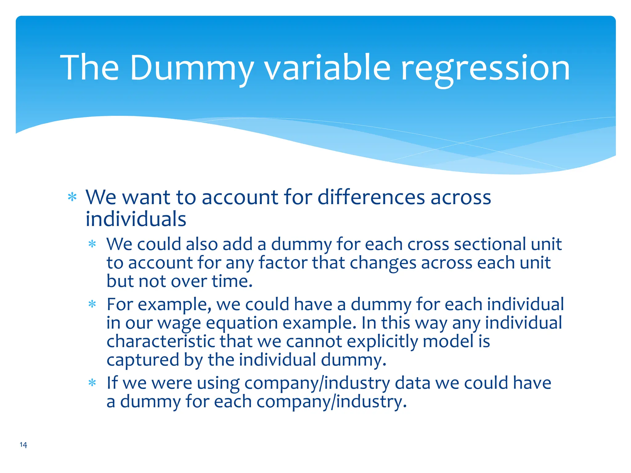 The Dummy variable regression
 We want to account for differences across
individuals
 We could also add a dummy for each cross sectional unit
to account for any factor that changes across each unit
but not over time.
 For example, we could have a dummy for each individual
in our wage equation example. In this way any individual
characteristic that we cannot explicitly model is
captured by the individual dummy.
 If we were using company/industry data we could have
a dummy for each company/industry.
14
 