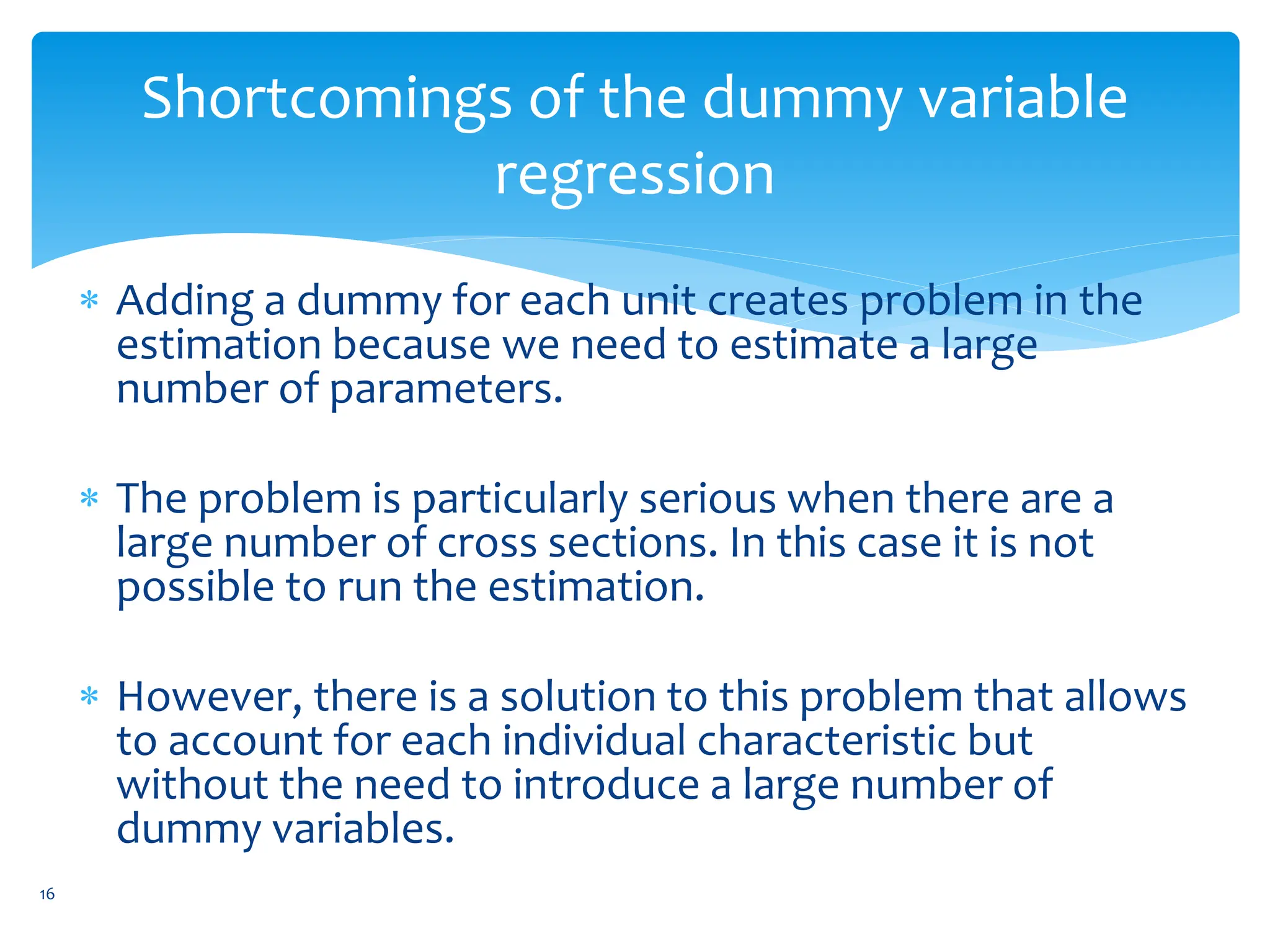 Shortcomings of the dummy variable
regression
 Adding a dummy for each unit creates problem in the
estimation because we need to estimate a large
number of parameters.
 The problem is particularly serious when there are a
large number of cross sections. In this case it is not
possible to run the estimation.
 However, there is a solution to this problem that allows
to account for each individual characteristic but
without the need to introduce a large number of
dummy variables.
16
 